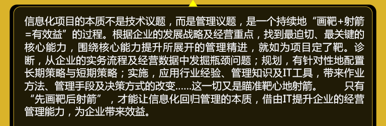 信息化项目的本质不是技术议题，而是管理议题，是一个持续地“画靶+射箭=有效益”的过程。根据企业的发展战略及经营重点，找到较迫切、较关键的核心能力，围绕核心能力提升所展开的管理精进，就如为项目定了靶。诊断，从企业的实务流程及经营数据中发掘瓶颈问题；规划，有针对性地配置长期策略与短期策略；实施，应用行业经验、管理知识及IT工具，带来作业方法、管理手段及决策方式的改变……这一切又是瞄准靶心地射箭。 只有“先画靶后射箭”，才能让信息化回归管理的本质，借由IT提升企业的经营管理能力，为企业带来效益。 
