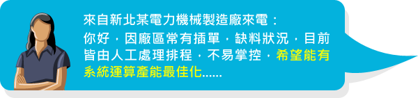 來自新北某電力機械製造廠來電：你好，因廠區常有插單，缺料狀況，目前皆由人工處理排程，不易掌控，希望能有系統運算產能最佳化......